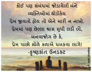 કોઈ પણ સંબંધમાં જોડાયેલી બંને વ્યક્તિઓમાં થોડોકેય પ્રેમ જીવતો હોય તો એને મારી ન નાખો. પ્રેમમાં પણ છેલ્લા શ્વાસ સુધી લડી લો, બનવાજોગ છે કે, પ્રેમ પાછો સોળે કળાએ ધબકવા લાગે! -કૃષ્ણકાંત ઉનડકટ #chintan_quote #KU #krishnk antunadkat #gujaratiquotes #JU ©️Jyoti Unadkat